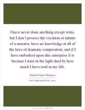 I have never done anything except write, but I don’t possess the vocation or talents of a narrator, have no knowledge at all of the laws of dramatic composition, and if I have embarked upon this enterprise it is because I trust in the light shed by how much I have read in my life Picture Quote #1
