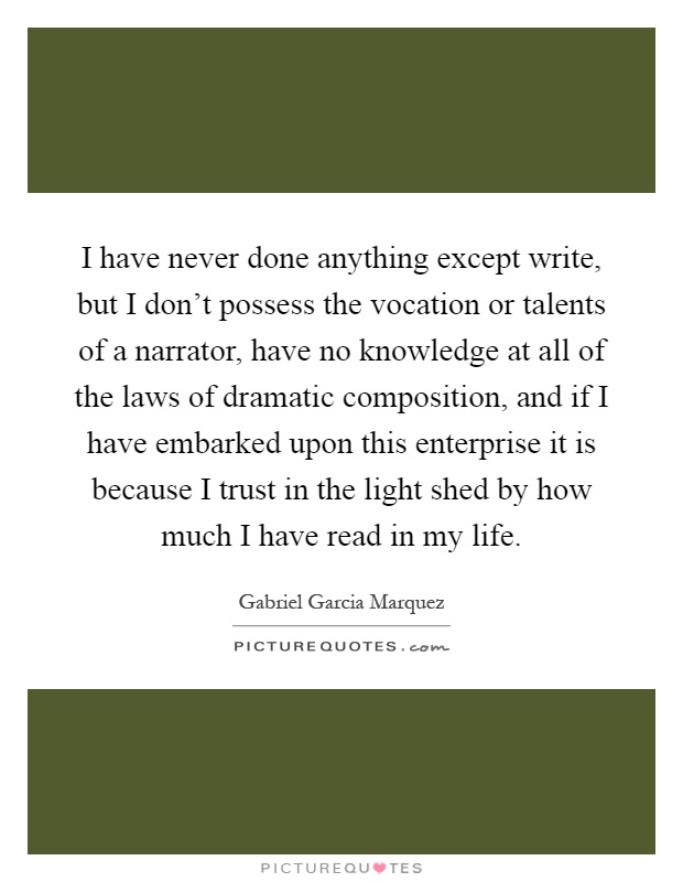 I have never done anything except write, but I don't possess the vocation or talents of a narrator, have no knowledge at all of the laws of dramatic composition, and if I have embarked upon this enterprise it is because I trust in the light shed by how much I have read in my life Picture Quote #1