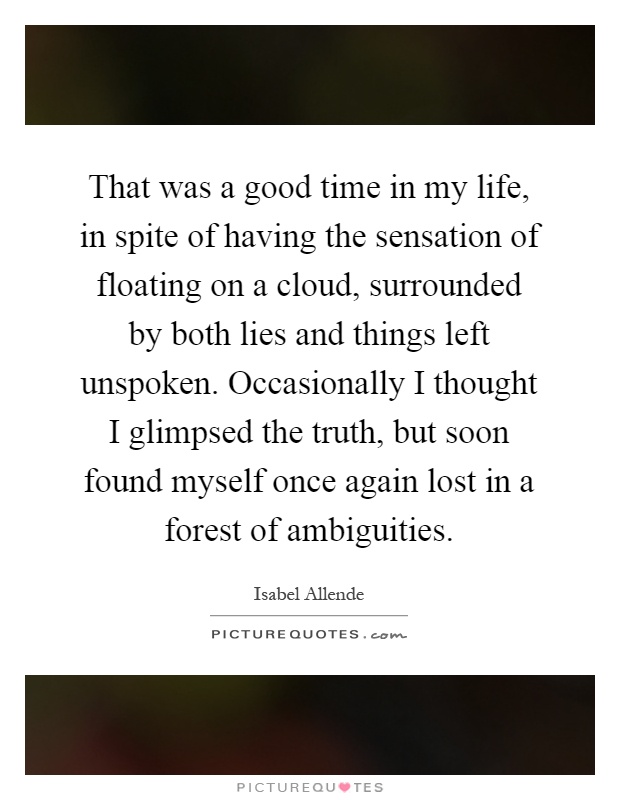 That was a good time in my life, in spite of having the sensation of floating on a cloud, surrounded by both lies and things left unspoken. Occasionally I thought I glimpsed the truth, but soon found myself once again lost in a forest of ambiguities Picture Quote #1