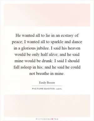 He wanted all to lie in an ecstasy of peace; I wanted all to sparkle and dance in a glorious jubilee. I said his heaven would be only half alive; and he said mine would be drunk: I said I should fall asleep in his; and he said he could not breathe in mine Picture Quote #1