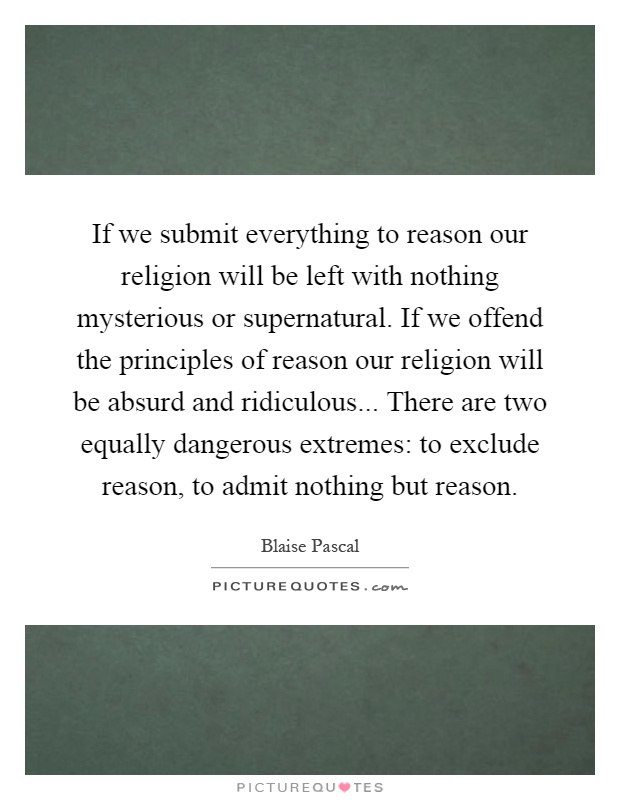 If we submit everything to reason our religion will be left with nothing mysterious or supernatural. If we offend the principles of reason our religion will be absurd and ridiculous... There are two equally dangerous extremes: to exclude reason, to admit nothing but reason Picture Quote #1