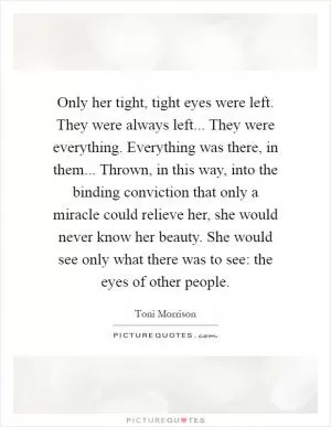 Only her tight, tight eyes were left. They were always left... They were everything. Everything was there, in them... Thrown, in this way, into the binding conviction that only a miracle could relieve her, she would never know her beauty. She would see only what there was to see: the eyes of other people Picture Quote #1
