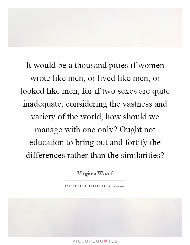 It would be a thousand pities if women wrote like men, or lived like men, or looked like men, for if two sexes are quite inadequate, considering the vastness and variety of the world, how should we manage with one only? Ought not education to bring out and fortify the differences rather than the similarities? Picture Quote #1