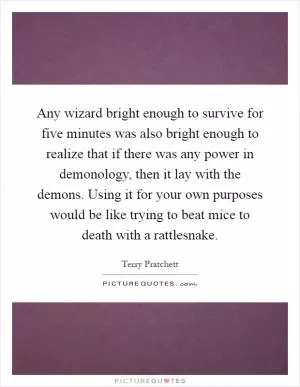 Any wizard bright enough to survive for five minutes was also bright enough to realize that if there was any power in demonology, then it lay with the demons. Using it for your own purposes would be like trying to beat mice to death with a rattlesnake Picture Quote #1