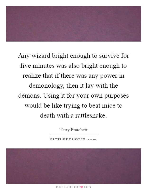 Any wizard bright enough to survive for five minutes was also bright enough to realize that if there was any power in demonology, then it lay with the demons. Using it for your own purposes would be like trying to beat mice to death with a rattlesnake Picture Quote #1