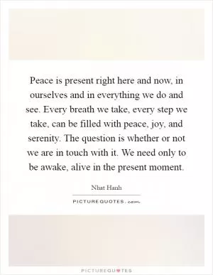 Peace is present right here and now, in ourselves and in everything we do and see. Every breath we take, every step we take, can be filled with peace, joy, and serenity. The question is whether or not we are in touch with it. We need only to be awake, alive in the present moment Picture Quote #1