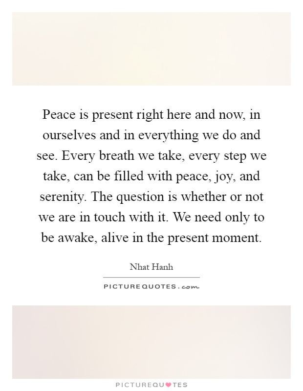Peace is present right here and now, in ourselves and in everything we do and see. Every breath we take, every step we take, can be filled with peace, joy, and serenity. The question is whether or not we are in touch with it. We need only to be awake, alive in the present moment Picture Quote #1