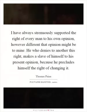 I have always strenuously supported the right of every man to his own opinion, however different that opinion might be to mine. He who denies to another this right, makes a slave of himself to his present opinion, because he precludes himself the right of changing it Picture Quote #1