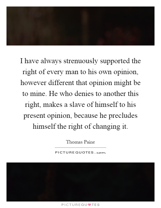 I have always strenuously supported the right of every man to his own opinion, however different that opinion might be to mine. He who denies to another this right, makes a slave of himself to his present opinion, because he precludes himself the right of changing it Picture Quote #1