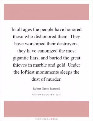 In all ages the people have honored those who dishonored them. They have worshiped their destroyers; they have canonized the most gigantic liars, and buried the great thieves in marble and gold. Under the loftiest monuments sleeps the dust of murder Picture Quote #1