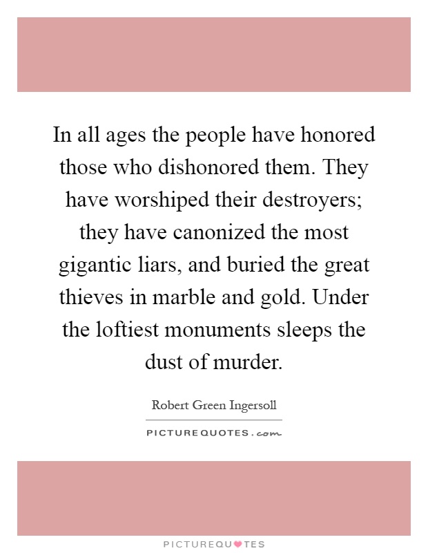 In all ages the people have honored those who dishonored them. They have worshiped their destroyers; they have canonized the most gigantic liars, and buried the great thieves in marble and gold. Under the loftiest monuments sleeps the dust of murder Picture Quote #1