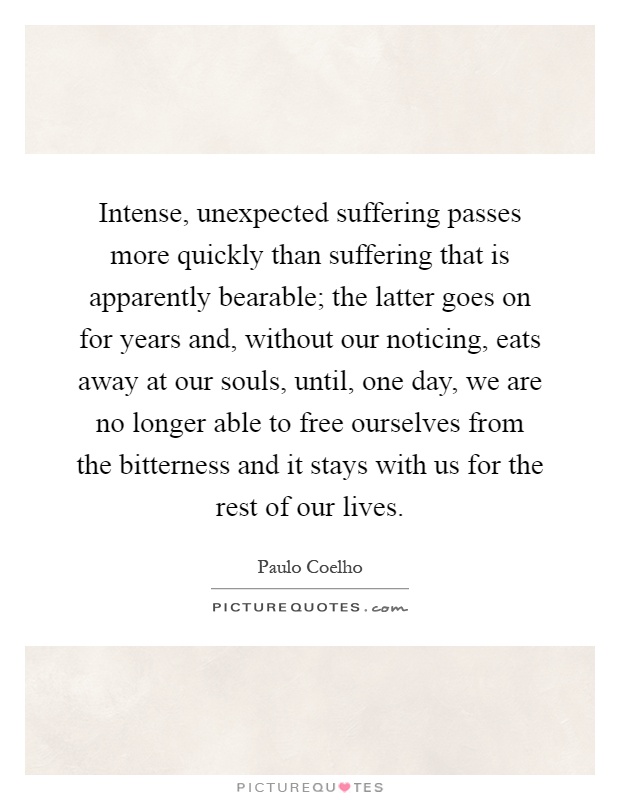 Intense, unexpected suffering passes more quickly than suffering that is apparently bearable; the latter goes on for years and, without our noticing, eats away at our souls, until, one day, we are no longer able to free ourselves from the bitterness and it stays with us for the rest of our lives Picture Quote #1