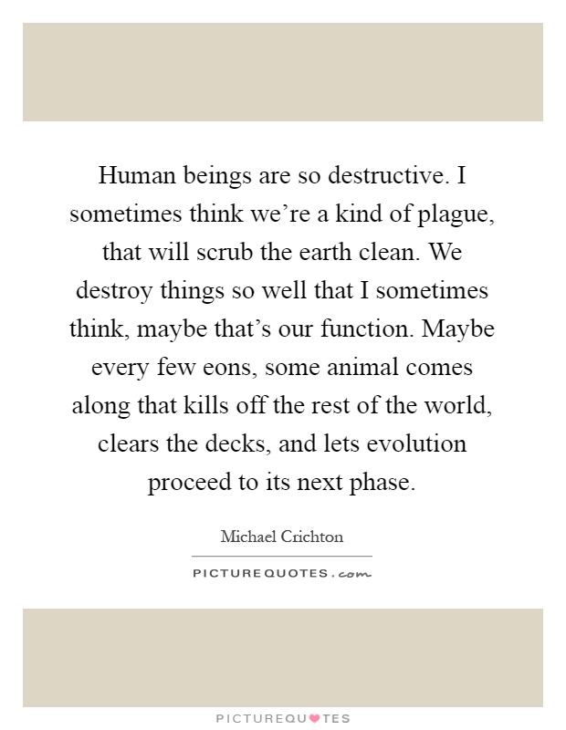 Human beings are so destructive. I sometimes think we're a kind of plague, that will scrub the earth clean. We destroy things so well that I sometimes think, maybe that's our function. Maybe every few eons, some animal comes along that kills off the rest of the world, clears the decks, and lets evolution proceed to its next phase Picture Quote #1
