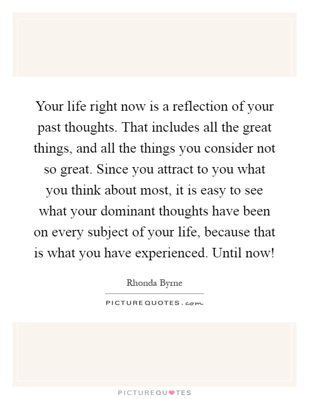 Your life right now is a reflection of your past thoughts. That includes all the great things, and all the things you consider not so great. Since you attract to you what you think about most, it is easy to see what your dominant thoughts have been on every subject of your life, because that is what you have experienced. Until now! Picture Quote #1