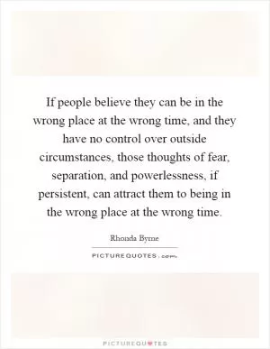 If people believe they can be in the wrong place at the wrong time, and they have no control over outside circumstances, those thoughts of fear, separation, and powerlessness, if persistent, can attract them to being in the wrong place at the wrong time Picture Quote #1