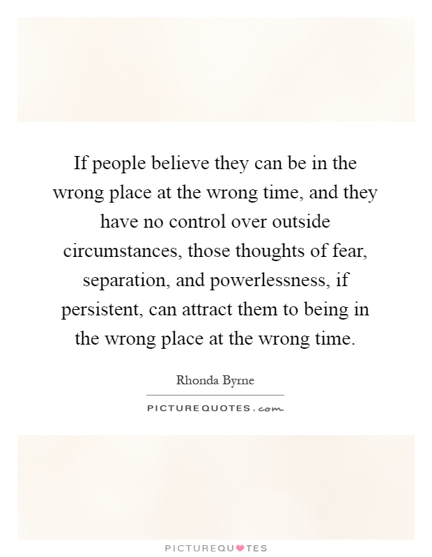If people believe they can be in the wrong place at the wrong time, and they have no control over outside circumstances, those thoughts of fear, separation, and powerlessness, if persistent, can attract them to being in the wrong place at the wrong time Picture Quote #1