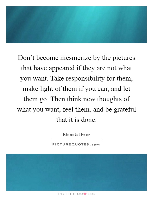 Don't become mesmerize by the pictures that have appeared if they are not what you want. Take responsibility for them, make light of them if you can, and let them go. Then think new thoughts of what you want, feel them, and be grateful that it is done Picture Quote #1