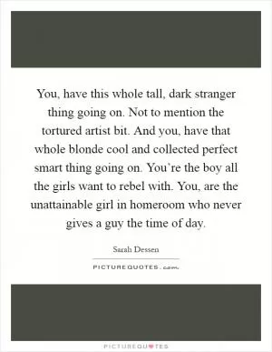 You, have this whole tall, dark stranger thing going on. Not to mention the tortured artist bit. And you, have that whole blonde cool and collected perfect smart thing going on. You’re the boy all the girls want to rebel with. You, are the unattainable girl in homeroom who never gives a guy the time of day Picture Quote #1