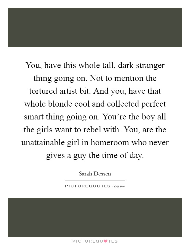 You, have this whole tall, dark stranger thing going on. Not to mention the tortured artist bit. And you, have that whole blonde cool and collected perfect smart thing going on. You're the boy all the girls want to rebel with. You, are the unattainable girl in homeroom who never gives a guy the time of day Picture Quote #1