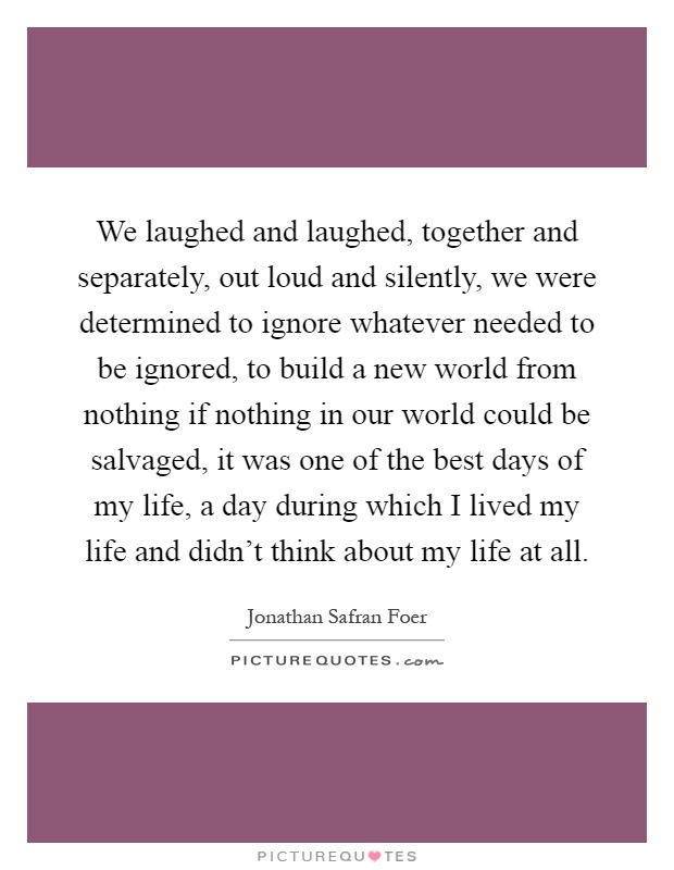 We laughed and laughed, together and separately, out loud and silently, we were determined to ignore whatever needed to be ignored, to build a new world from nothing if nothing in our world could be salvaged, it was one of the best days of my life, a day during which I lived my life and didn't think about my life at all Picture Quote #1