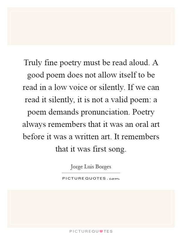 Truly fine poetry must be read aloud. A good poem does not allow itself to be read in a low voice or silently. If we can read it silently, it is not a valid poem: a poem demands pronunciation. Poetry always remembers that it was an oral art before it was a written art. It remembers that it was first song Picture Quote #1