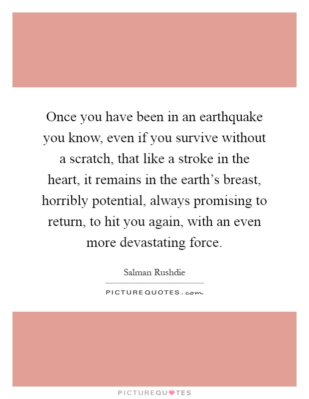 Once you have been in an earthquake you know, even if you survive without a scratch, that like a stroke in the heart, it remains in the earth's breast, horribly potential, always promising to return, to hit you again, with an even more devastating force Picture Quote #1