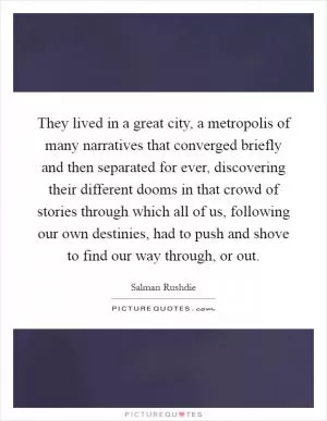 They lived in a great city, a metropolis of many narratives that converged briefly and then separated for ever, discovering their different dooms in that crowd of stories through which all of us, following our own destinies, had to push and shove to find our way through, or out Picture Quote #1