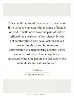 Peace, in the sense of the absence of war, is of little value to someone who is dying of hunger or cold. It will not remove the pain of torture inflicted on a prisoner of conscience. It does not comfort those who have lost their loved ones in floods caused by senseless deforestation in a neighboring country. Peace can only last where human rights are respected, where the people are fed, and where individuals and nations are free Picture Quote #1