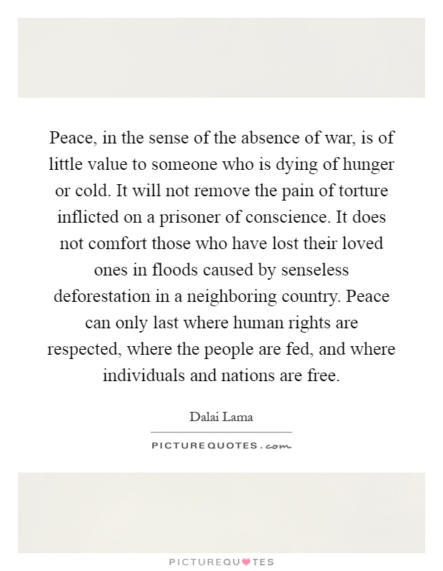 Peace, in the sense of the absence of war, is of little value to someone who is dying of hunger or cold. It will not remove the pain of torture inflicted on a prisoner of conscience. It does not comfort those who have lost their loved ones in floods caused by senseless deforestation in a neighboring country. Peace can only last where human rights are respected, where the people are fed, and where individuals and nations are free Picture Quote #1