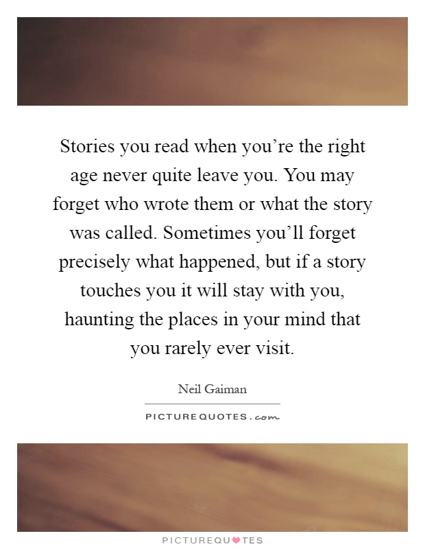 Stories you read when you're the right age never quite leave you. You may forget who wrote them or what the story was called. Sometimes you'll forget precisely what happened, but if a story touches you it will stay with you, haunting the places in your mind that you rarely ever visit Picture Quote #1