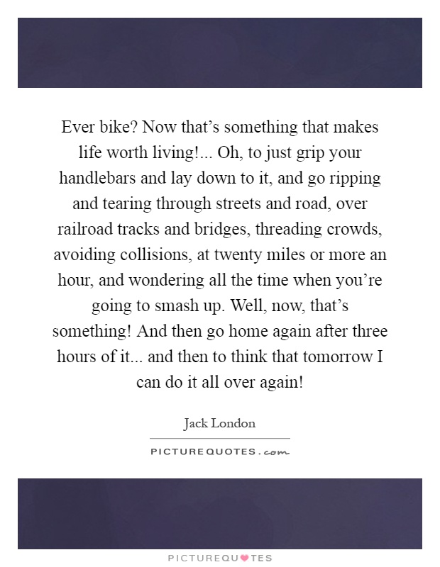 Ever bike? Now that's something that makes life worth living!... Oh, to just grip your handlebars and lay down to it, and go ripping and tearing through streets and road, over railroad tracks and bridges, threading crowds, avoiding collisions, at twenty miles or more an hour, and wondering all the time when you're going to smash up. Well, now, that's something! And then go home again after three hours of it... and then to think that tomorrow I can do it all over again! Picture Quote #1