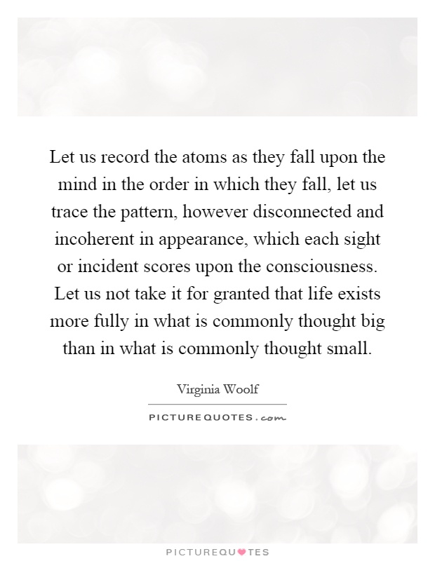 Let us record the atoms as they fall upon the mind in the order in which they fall, let us trace the pattern, however disconnected and incoherent in appearance, which each sight or incident scores upon the consciousness. Let us not take it for granted that life exists more fully in what is commonly thought big than in what is commonly thought small Picture Quote #1