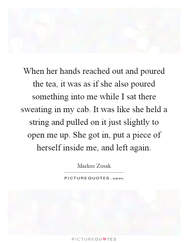 When her hands reached out and poured the tea, it was as if she also poured something into me while I sat there sweating in my cab. It was like she held a string and pulled on it just slightly to open me up. She got in, put a piece of herself inside me, and left again Picture Quote #1