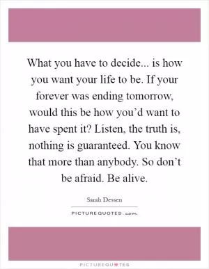 What you have to decide... is how you want your life to be. If your forever was ending tomorrow, would this be how you’d want to have spent it? Listen, the truth is, nothing is guaranteed. You know that more than anybody. So don’t be afraid. Be alive Picture Quote #1