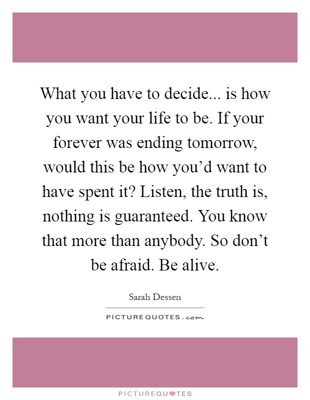 What you have to decide... is how you want your life to be. If your forever was ending tomorrow, would this be how you'd want to have spent it? Listen, the truth is, nothing is guaranteed. You know that more than anybody. So don't be afraid. Be alive Picture Quote #1