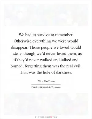 We had to survive to remember. Otherwise everything we were would disappear. Those people we loved would fade as though we’d never loved them, as if they’d never walked and talked and burned, forgetting them was the real evil. That was the hole of darkness Picture Quote #1
