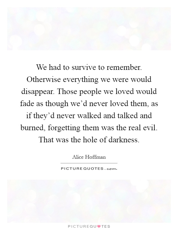 We had to survive to remember. Otherwise everything we were would disappear. Those people we loved would fade as though we'd never loved them, as if they'd never walked and talked and burned, forgetting them was the real evil. That was the hole of darkness Picture Quote #1