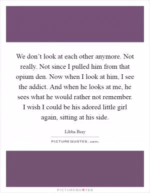 We don’t look at each other anymore. Not really. Not since I pulled him from that opium den. Now when I look at him, I see the addict. And when he looks at me, he sees what he would rather not remember. I wish I could be his adored little girl again, sitting at his side Picture Quote #1