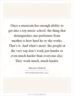 Once a musician has enough ability to get into a top music school, the thing that distinguishes one performer from another is how hard he or she works. That’s it. And what’s more, the people at the very top don’t work just harder or even much harder than everyone else. They work much, much harder Picture Quote #1