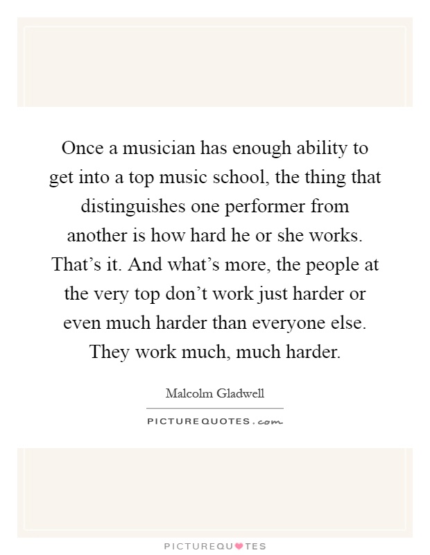 Once a musician has enough ability to get into a top music school, the thing that distinguishes one performer from another is how hard he or she works. That's it. And what's more, the people at the very top don't work just harder or even much harder than everyone else. They work much, much harder Picture Quote #1