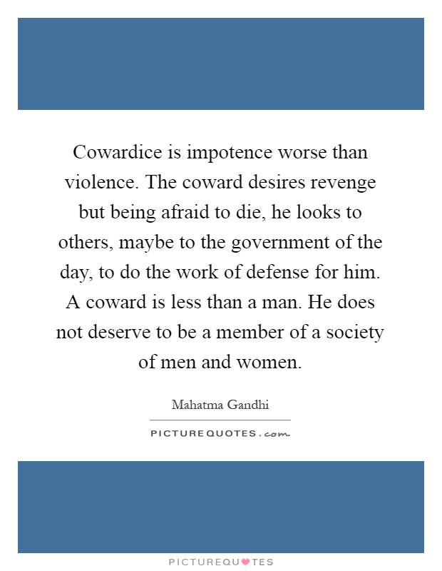 Cowardice is impotence worse than violence. The coward desires revenge but being afraid to die, he looks to others, maybe to the government of the day, to do the work of defense for him. A coward is less than a man. He does not deserve to be a member of a society of men and women Picture Quote #1