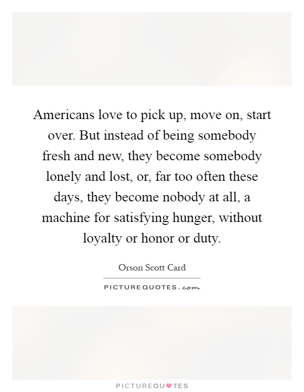 Americans love to pick up, move on, start over. But instead of being somebody fresh and new, they become somebody lonely and lost, or, far too often these days, they become nobody at all, a machine for satisfying hunger, without loyalty or honor or duty Picture Quote #1