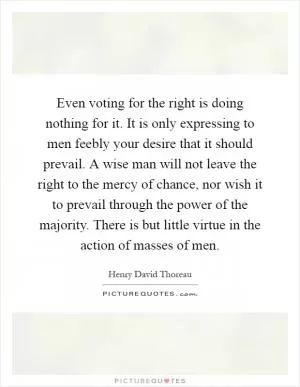 Even voting for the right is doing nothing for it. It is only expressing to men feebly your desire that it should prevail. A wise man will not leave the right to the mercy of chance, nor wish it to prevail through the power of the majority. There is but little virtue in the action of masses of men Picture Quote #1