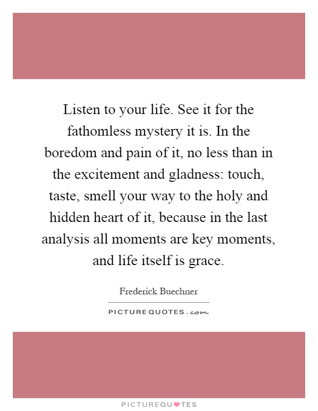 Listen to your life. See it for the fathomless mystery it is. In the boredom and pain of it, no less than in the excitement and gladness: touch, taste, smell your way to the holy and hidden heart of it, because in the last analysis all moments are key moments, and life itself is grace Picture Quote #1