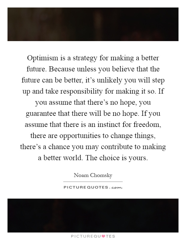 Optimism is a strategy for making a better future. Because unless you believe that the future can be better, it's unlikely you will step up and take responsibility for making it so. If you assume that there's no hope, you guarantee that there will be no hope. If you assume that there is an instinct for freedom, there are opportunities to change things, there's a chance you may contribute to making a better world. The choice is yours Picture Quote #1