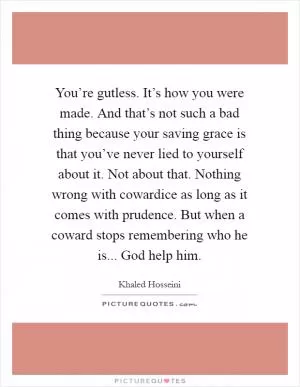 You’re gutless. It’s how you were made. And that’s not such a bad thing because your saving grace is that you’ve never lied to yourself about it. Not about that. Nothing wrong with cowardice as long as it comes with prudence. But when a coward stops remembering who he is... God help him Picture Quote #1