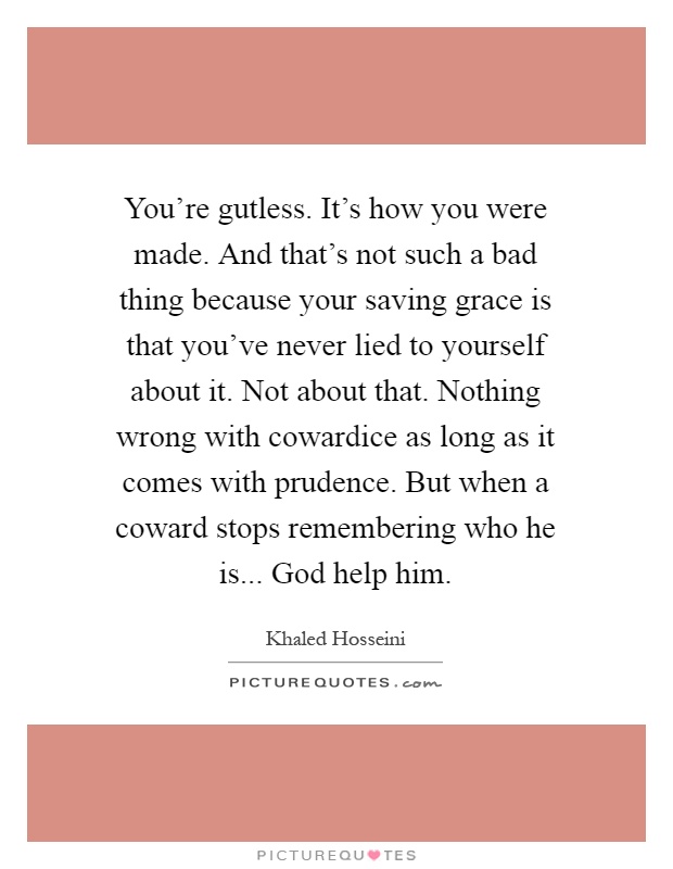 You're gutless. It's how you were made. And that's not such a bad thing because your saving grace is that you've never lied to yourself about it. Not about that. Nothing wrong with cowardice as long as it comes with prudence. But when a coward stops remembering who he is... God help him Picture Quote #1