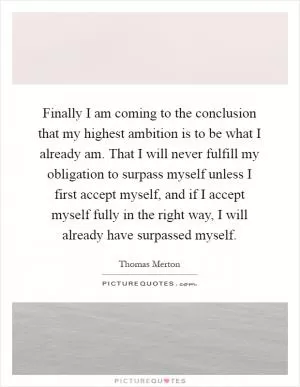 Finally I am coming to the conclusion that my highest ambition is to be what I already am. That I will never fulfill my obligation to surpass myself unless I first accept myself, and if I accept myself fully in the right way, I will already have surpassed myself Picture Quote #1