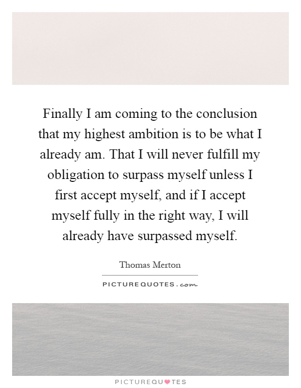 Finally I am coming to the conclusion that my highest ambition is to be what I already am. That I will never fulfill my obligation to surpass myself unless I first accept myself, and if I accept myself fully in the right way, I will already have surpassed myself Picture Quote #1