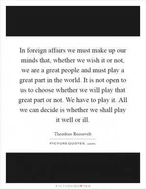 In foreign affairs we must make up our minds that, whether we wish it or not, we are a great people and must play a great part in the world. It is not open to us to choose whether we will play that great part or not. We have to play it. All we can decide is whether we shall play it well or ill Picture Quote #1